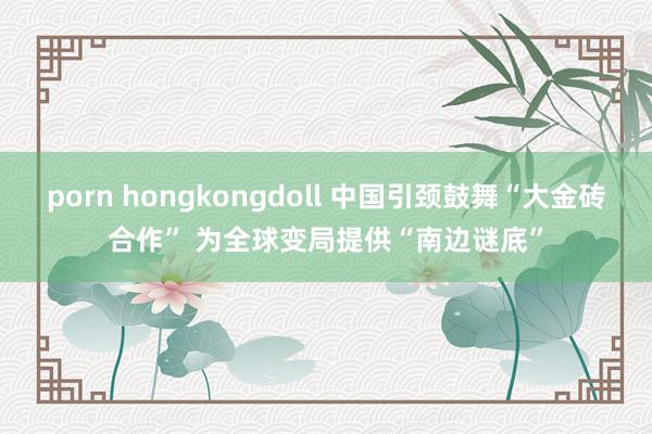 porn hongkongdoll 中国引颈鼓舞“大金砖合作” 为全球变局提供“南边谜底”