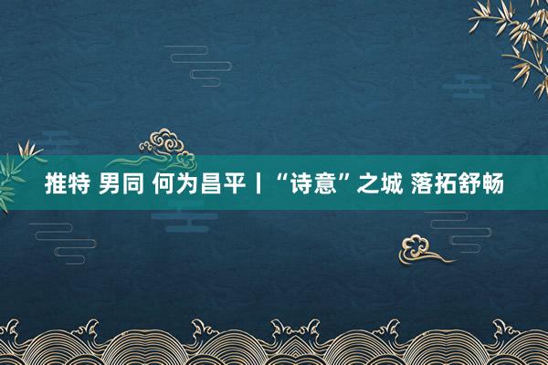 推特 男同 何为昌平丨“诗意”之城 落拓舒畅