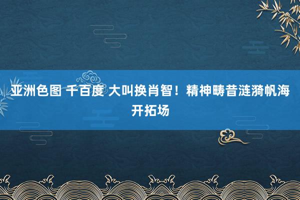 亚洲色图 千百度 大叫换肖智！精神畴昔涟漪帆海开拓场