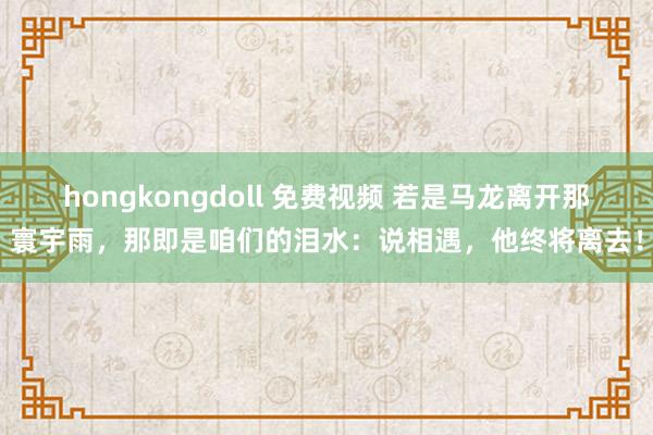 hongkongdoll 免费视频 若是马龙离开那寰宇雨，那即是咱们的泪水：说相遇，他终将离去！