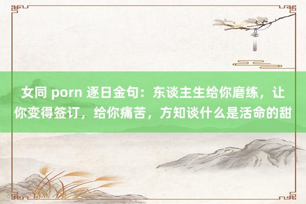 女同 porn 逐日金句：东谈主生给你磨练，让你变得签订，给你痛苦，方知谈什么是活命的甜