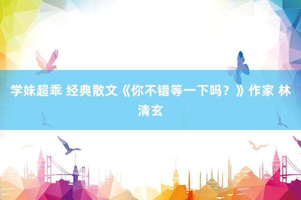 学妹超乖 经典散文《你不错等一下吗？》作家 林清玄