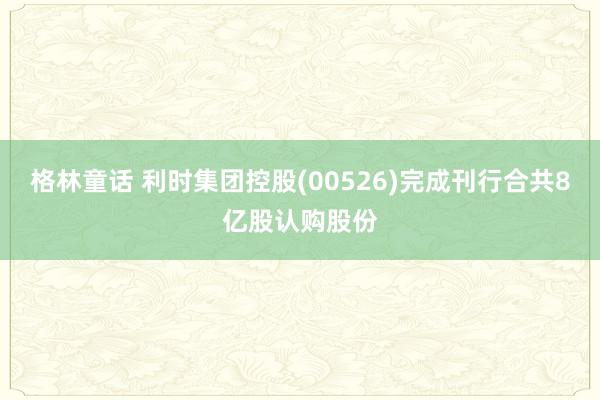 格林童话 利时集团控股(00526)完成刊行合共8亿股认购股份