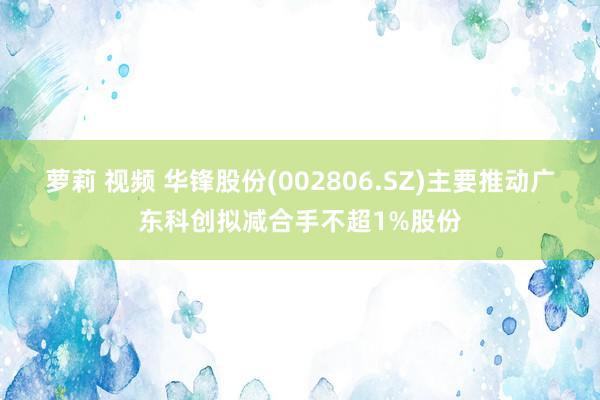 萝莉 视频 华锋股份(002806.SZ)主要推动广东科创拟减合手不超1%股份