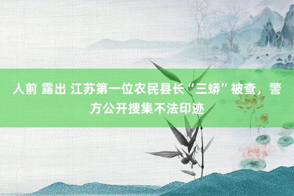 人前 露出 江苏第一位农民县长“三蟒”被查，警方公开搜集不法印迹