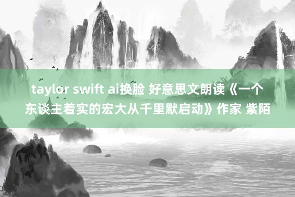 taylor swift ai换脸 好意思文朗读《一个东谈主着实的宏大从千里默启动》作家 紫陌