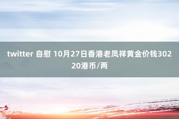 twitter 自慰 10月27日香港老凤祥黄金价钱30220港币/两