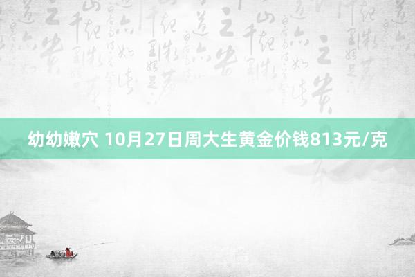 幼幼嫩穴 10月27日周大生黄金价钱813元/克