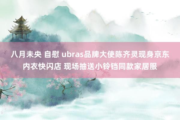 八月未央 自慰 ubras品牌大使陈齐灵现身京东内衣快闪店 现场抽送小铃铛同款家居服