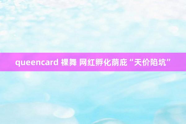 queencard 裸舞 网红孵化荫庇“天价陷坑”