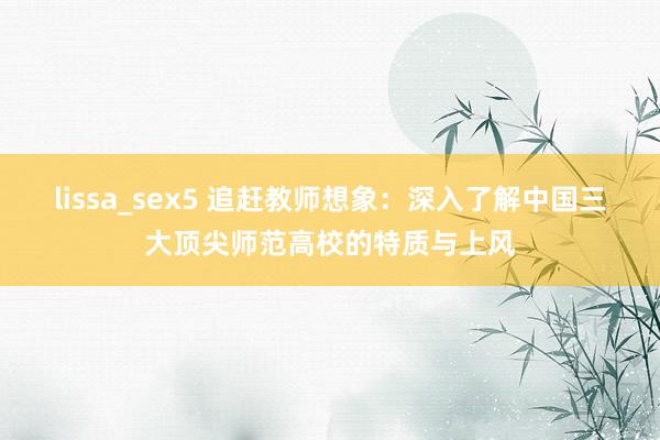 lissa_sex5 追赶教师想象：深入了解中国三大顶尖师范高校的特质与上风