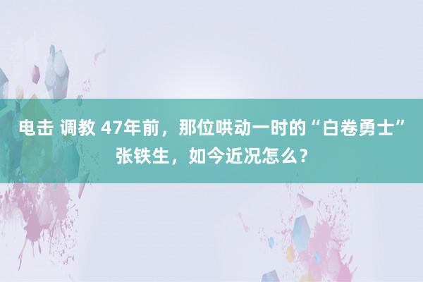 电击 调教 47年前，那位哄动一时的“白卷勇士”张铁生，如今近况怎么？