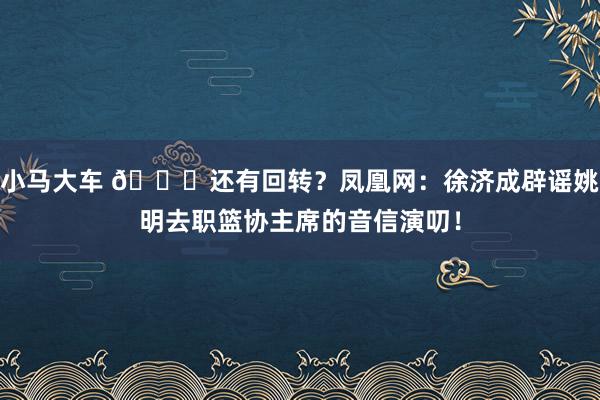 小马大车 👀还有回转？凤凰网：徐济成辟谣姚明去职篮协主席的音信演叨！