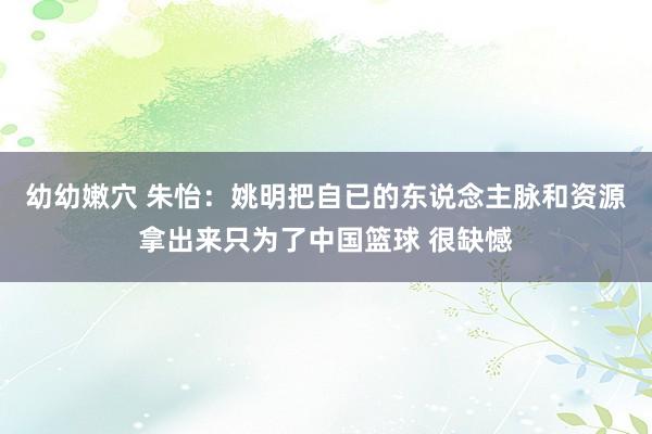 幼幼嫩穴 朱怡：姚明把自已的东说念主脉和资源拿出来只为了中国篮球 很缺憾