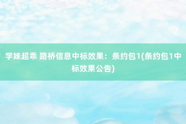 学妹超乖 路桥信息中标效果：条约包1(条约包1中标效果公告)