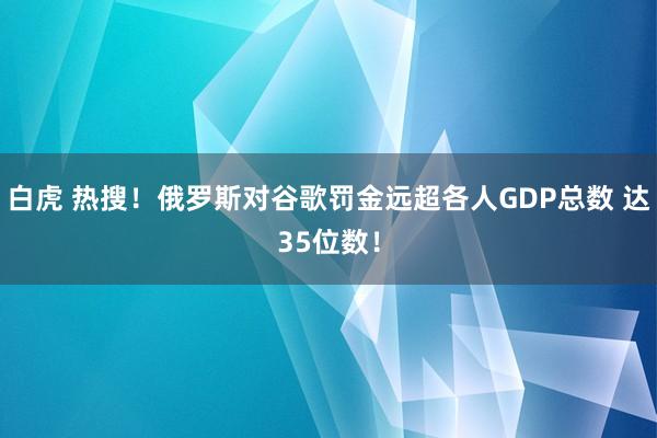 白虎 热搜！俄罗斯对谷歌罚金远超各人GDP总数 达35位数！