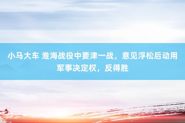 小马大车 淮海战役中要津一战，意见浮松后动用军事决定权，反得胜