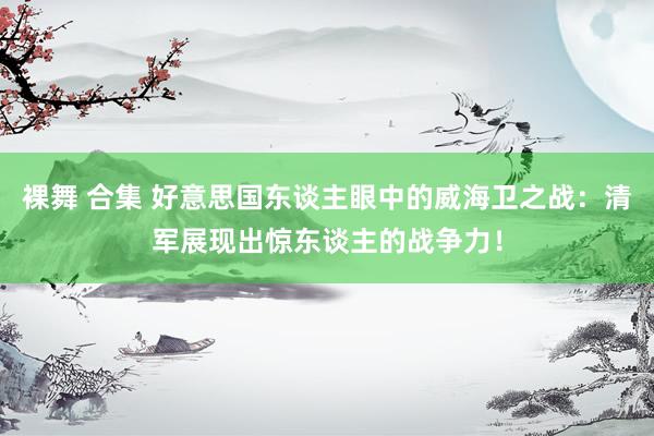 裸舞 合集 好意思国东谈主眼中的威海卫之战：清军展现出惊东谈主的战争力！