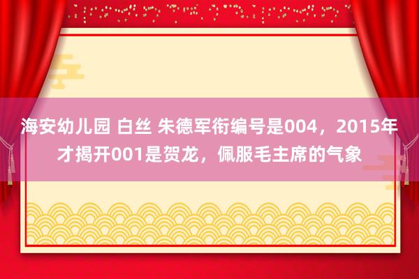 海安幼儿园 白丝 朱德军衔编号是004，2015年才揭开001是贺龙，佩服毛主席的气象