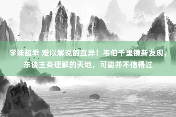 学妹超乖 难以解说的互异！韦伯千里镜新发现，东谈主类理解的天地，可能并不信得过