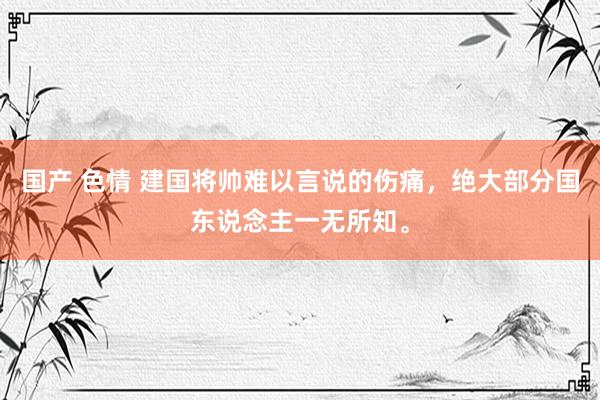 国产 色情 建国将帅难以言说的伤痛，绝大部分国东说念主一无所知。