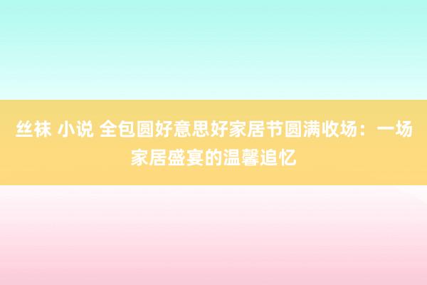 丝袜 小说 全包圆好意思好家居节圆满收场：一场家居盛宴的温馨追忆