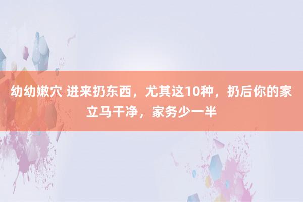 幼幼嫩穴 进来扔东西，尤其这10种，扔后你的家立马干净，家务少一半