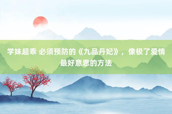 学妹超乖 必须预防的《九品丹妃》，像极了爱情最好意思的方法