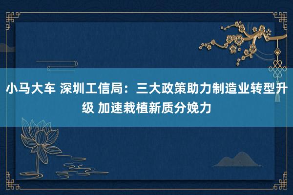 小马大车 深圳工信局：三大政策助力制造业转型升级 加速栽植新质分娩力