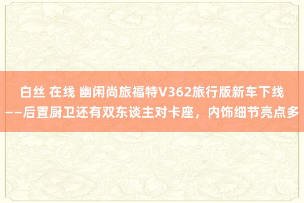 白丝 在线 幽闲尚旅福特V362旅行版新车下线——后置厨卫还有双东谈主对卡座，内饰细节亮点多