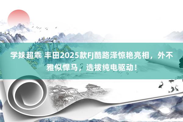 学妹超乖 丰田2025款FJ酷路泽惊艳亮相，外不雅似悍马，选拔纯电驱动！