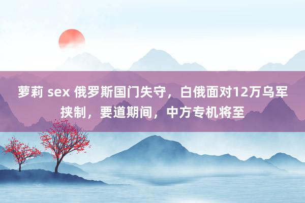 萝莉 sex 俄罗斯国门失守，白俄面对12万乌军挟制，要道期间，中方专机将至