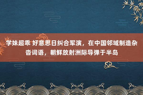 学妹超乖 好意思日纠合军演，在中国邻域制造杂沓词语，朝鲜放射洲际导弹于半岛