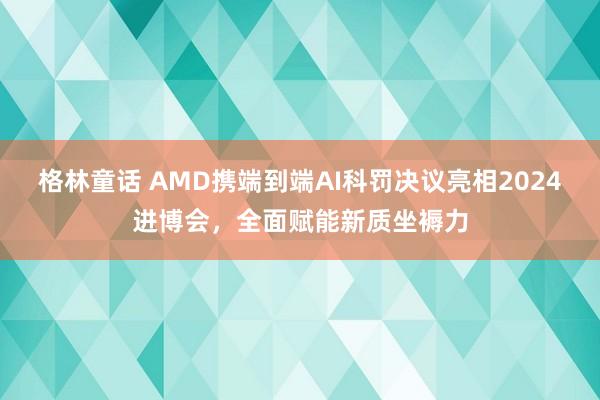 格林童话 AMD携端到端AI科罚决议亮相2024进博会，全面赋能新质坐褥力