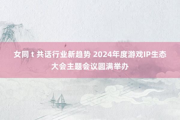 女同 t 共话行业新趋势 2024年度游戏IP生态大会主题会议圆满举办