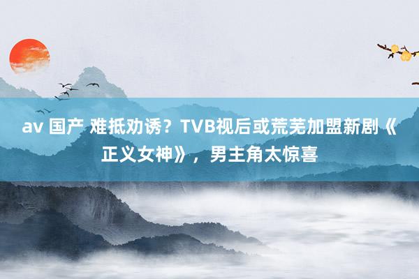 av 国产 难抵劝诱？TVB视后或荒芜加盟新剧《正义女神》，男主角太惊喜