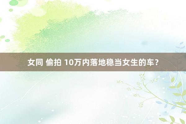 女同 偷拍 10万内落地稳当女生的车？