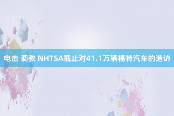 电击 调教 NHTSA截止对41.1万辆福特汽车的造访