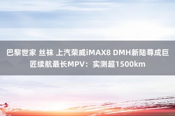 巴黎世家 丝袜 上汽荣威iMAX8 DMH新陆尊成巨匠续航最长MPV：实测超1500km