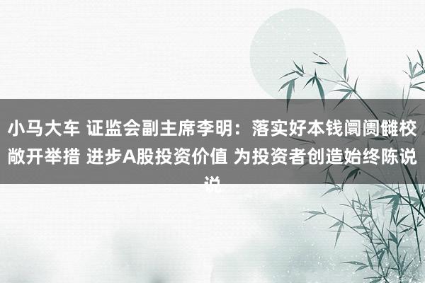 小马大车 证监会副主席李明：落实好本钱阛阓雠校敞开举措 进步A股投资价值 为投资者创造始终陈说