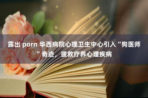 露出 porn 华西病院心理卫生中心引入“狗医师”奇迹，援救疗养心理疾病