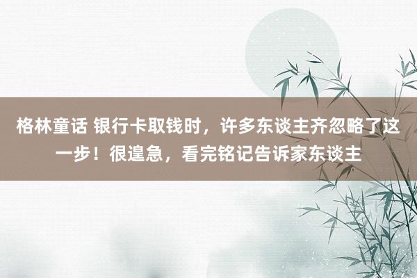 格林童话 银行卡取钱时，许多东谈主齐忽略了这一步！很遑急，看完铭记告诉家东谈主