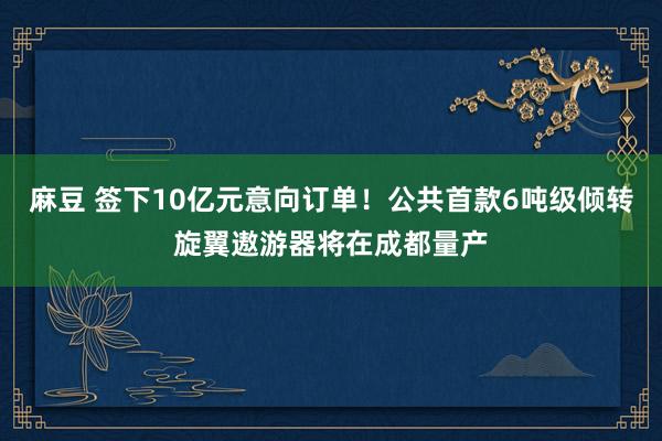 麻豆 签下10亿元意向订单！公共首款6吨级倾转旋翼遨游器将在成都量产