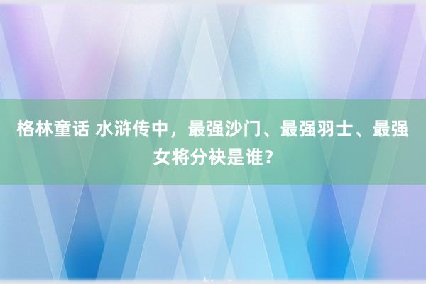 格林童话 水浒传中，最强沙门、最强羽士、最强女将分袂是谁？