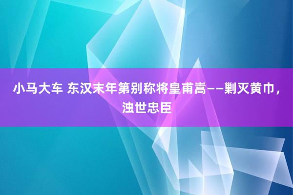 小马大车 东汉末年第别称将皇甫嵩——剿灭黄巾，浊世忠臣