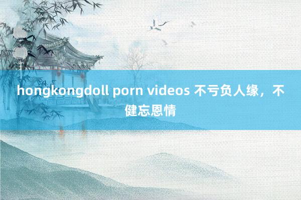 hongkongdoll porn videos 不亏负人缘，不健忘恩情