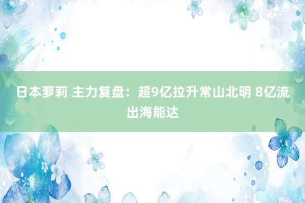 日本萝莉 主力复盘：超9亿拉升常山北明 8亿流出海能达