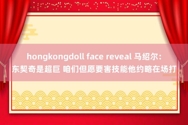 hongkongdoll face reveal 马绍尔：东契奇是超巨 咱们但愿要害技能他约略在场打