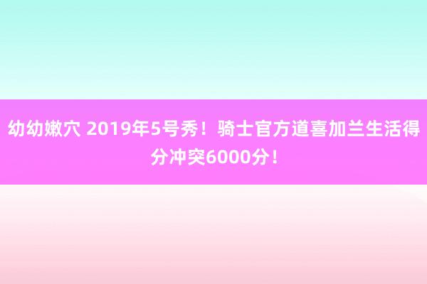 幼幼嫩穴 2019年5号秀！骑士官方道喜加兰生活得分冲突6000分！