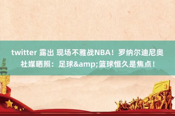 twitter 露出 现场不雅战NBA！罗纳尔迪尼奥社媒晒照：足球&篮球恒久是焦点！